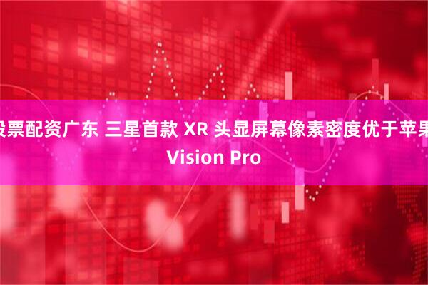 股票配资广东 三星首款 XR 头显屏幕像素密度优于苹果 Vision Pro