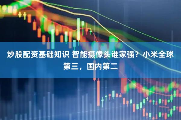 炒股配资基础知识 智能摄像头谁家强？小米全球第三，国内第二