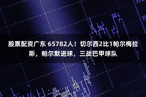 股票配资广东 65782人！切尔西2比1帕尔梅拉斯，帕尔默进球，三战巴甲球队