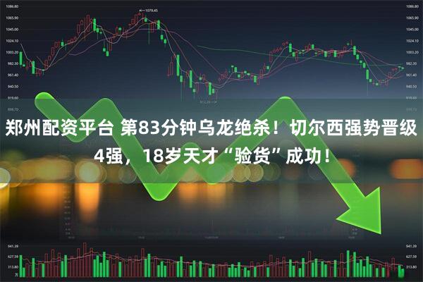 郑州配资平台 第83分钟乌龙绝杀！切尔西强势晋级4强，18岁天才“验货”成功！