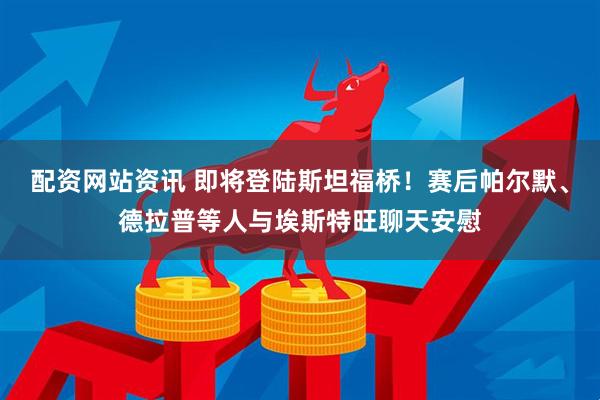 配资网站资讯 即将登陆斯坦福桥！赛后帕尔默、德拉普等人与埃斯特旺聊天安慰