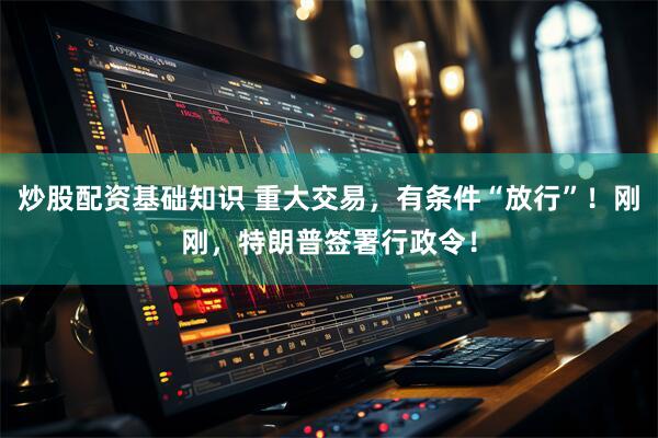 炒股配资基础知识 重大交易，有条件“放行”！刚刚，特朗普签署行政令！