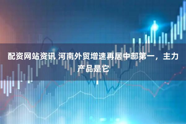 配资网站资讯 河南外贸增速再居中部第一，主力产品是它