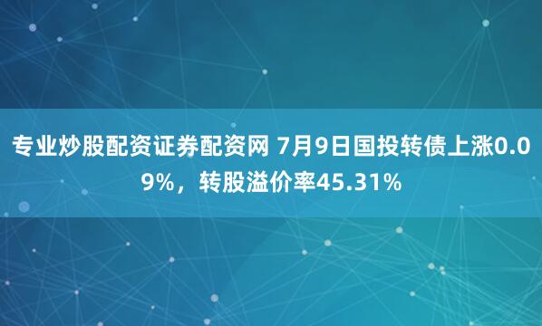 专业炒股配资证券配资网 7月9日国投转债上涨0.09%，转股溢价率45.31%