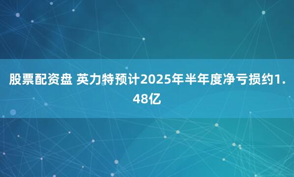 股票配资盘 英力特预计2025年半年度净亏损约1.48亿