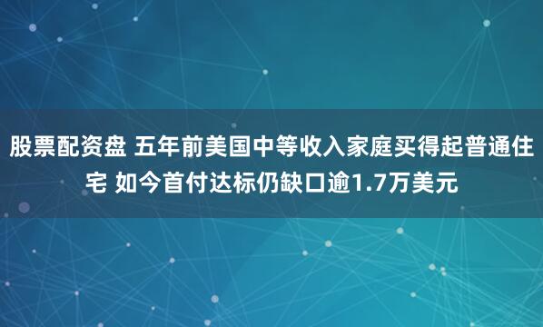 股票配资盘 五年前美国中等收入家庭买得起普通住宅 如今首付达标仍缺口逾1.7万美元