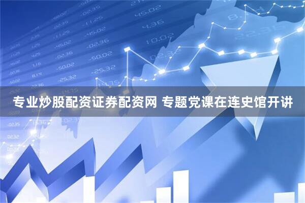 专业炒股配资证券配资网 专题党课在连史馆开讲