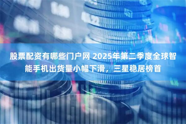 股票配资有哪些门户网 2025年第二季度全球智能手机出货量小幅下滑，三星稳居榜首