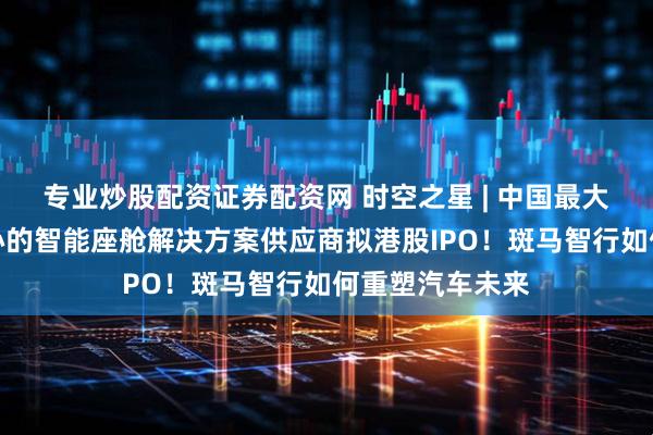 专业炒股配资证券配资网 时空之星 | 中国最大的以软件为核心的智能座舱解决方案供应商拟港股IPO！斑马智行如何重塑汽车未来