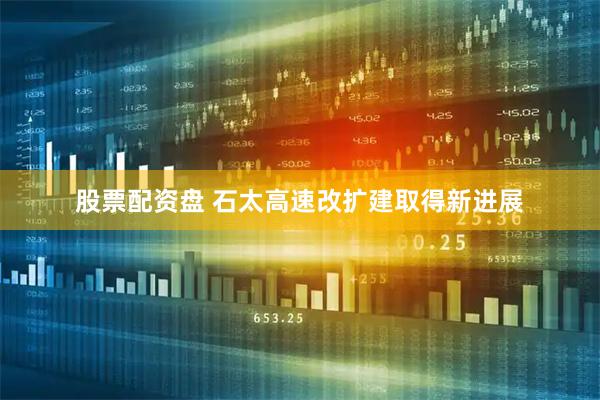 股票配资盘 石太高速改扩建取得新进展