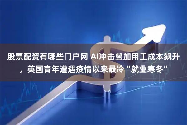 股票配资有哪些门户网 AI冲击叠加用工成本飙升，英国青年遭遇疫情以来最冷“就业寒冬”