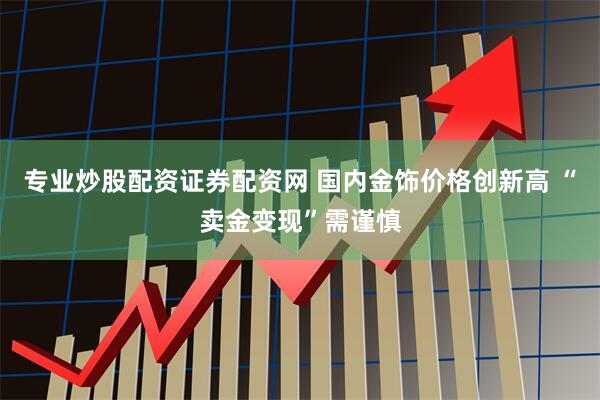 专业炒股配资证券配资网 国内金饰价格创新高 “卖金变现”需谨慎