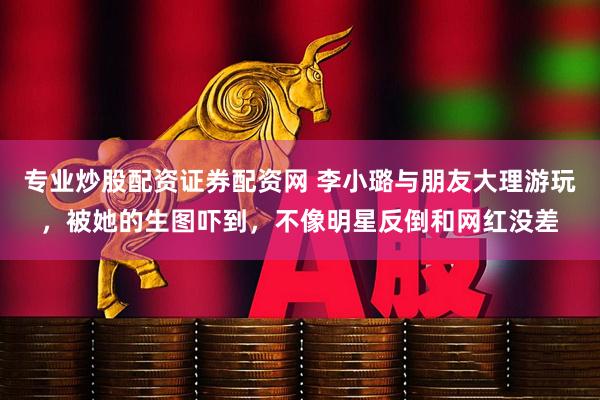 专业炒股配资证券配资网 李小璐与朋友大理游玩，被她的生图吓到，不像明星反倒和网红没差