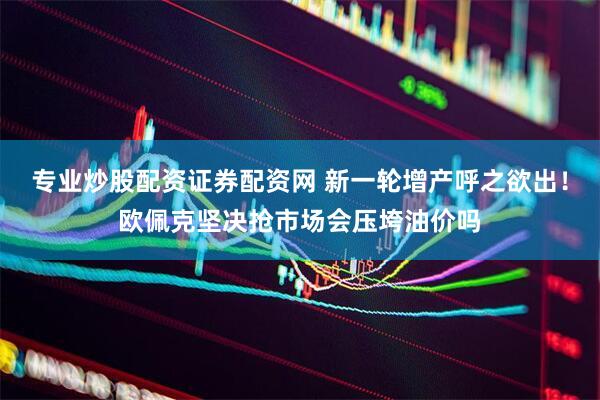 专业炒股配资证券配资网 新一轮增产呼之欲出！欧佩克坚决抢市场会压垮油价吗