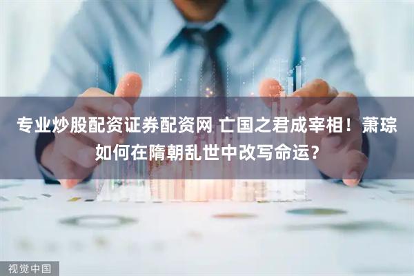 专业炒股配资证券配资网 亡国之君成宰相！萧琮如何在隋朝乱世中改写命运？