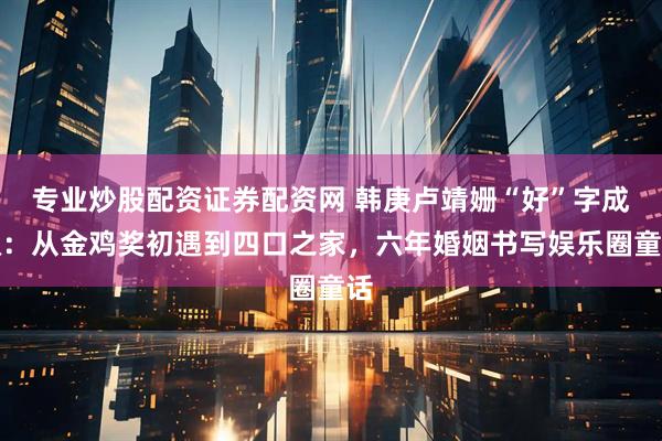 专业炒股配资证券配资网 韩庚卢靖姗“好”字成双:从金鸡奖初遇到四口之家,六年婚姻书写娱乐圈童话