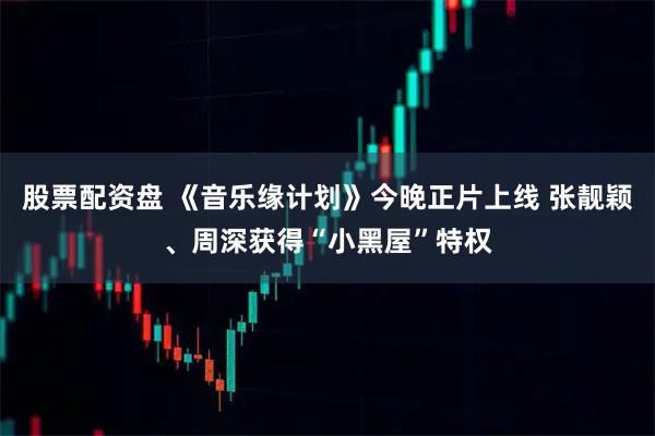 股票配资盘 《音乐缘计划》今晚正片上线 张靓颖、周深获得“小黑屋”特权