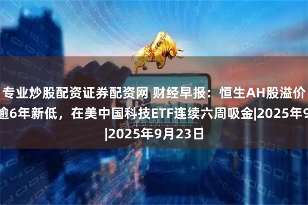 专业炒股配资证券配资网 财经早报:恒生AH股溢价指数创逾6年新低,在美中国科技ETF连续六周吸金|2025年9月23日