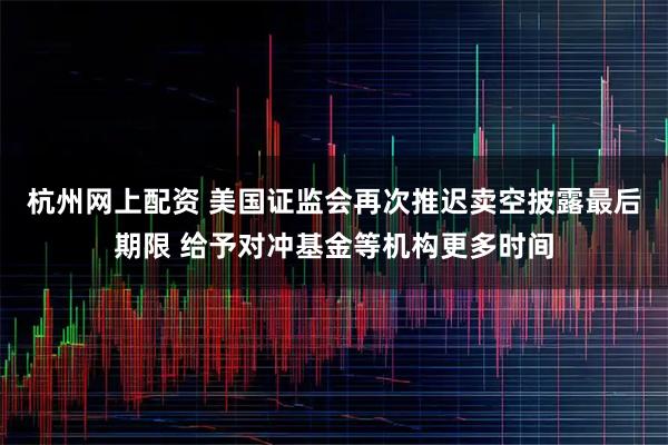 杭州网上配资 美国证监会再次推迟卖空披露最后期限 给予对冲基金等机构更多时间