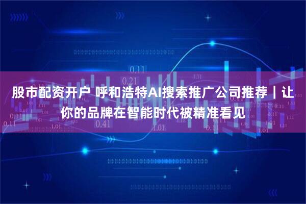 股市配资开户 呼和浩特AI搜索推广公司推荐｜让你的品牌在智能时代被精准看见
