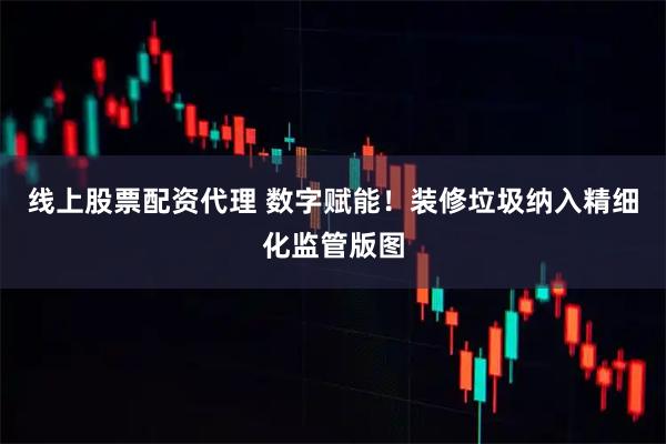 线上股票配资代理 数字赋能!装修垃圾纳入精细化监管版图