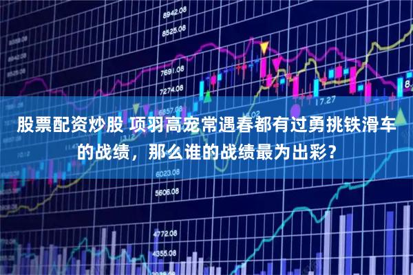 股票配资炒股 项羽高宠常遇春都有过勇挑铁滑车的战绩，那么谁的战绩最为出彩？