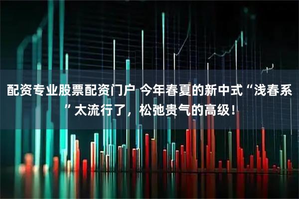 配资专业股票配资门户 今年春夏的新中式“浅春系”太流行了，松弛贵气的高级！