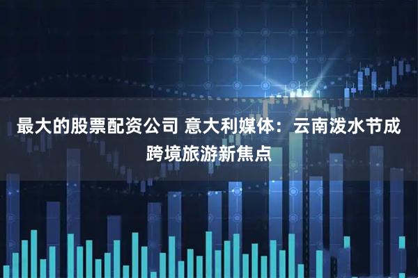 最大的股票配资公司 意大利媒体：云南泼水节成跨境旅游新焦点