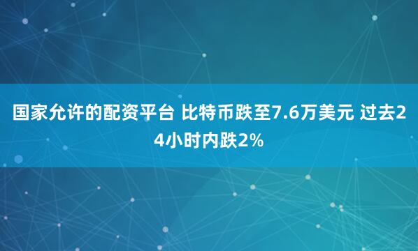 国家允许的配资平台 比特币跌至7.6万美元 过去24小时内跌2%