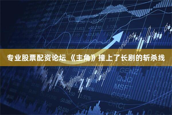 专业股票配资论坛 《主角》撞上了长剧的斩杀线