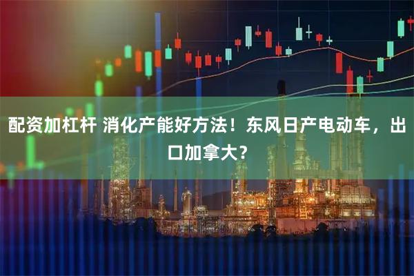 配资加杠杆 消化产能好方法！东风日产电动车，出口加拿大？