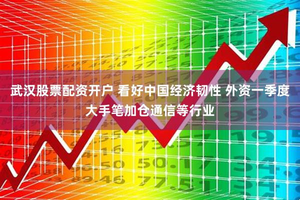 武汉股票配资开户 看好中国经济韧性 外资一季度大手笔加仓通信等行业