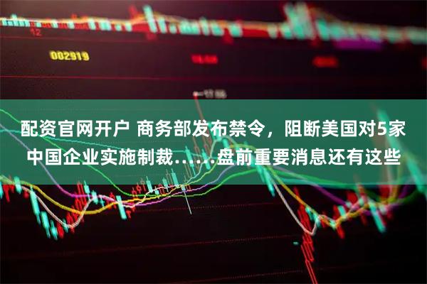 配资官网开户 商务部发布禁令，阻断美国对5家中国企业实施制裁……盘前重要消息还有这些
