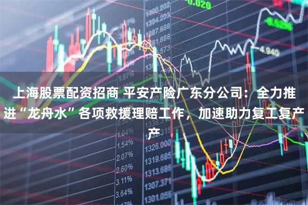 上海股票配资招商 平安产险广东分公司：全力推进“龙舟水”各项救援理赔工作，加速助力复工复产